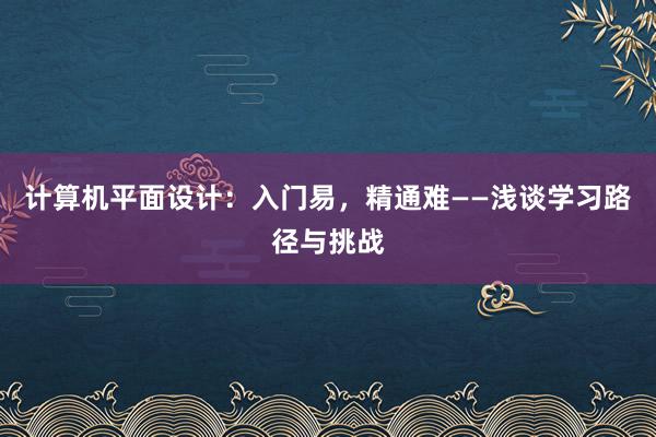 计算机平面设计：入门易，精通难——浅谈学习路径与挑战